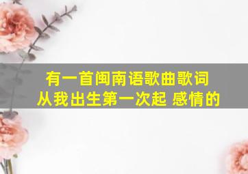 有一首闽南语歌曲歌词 从我出生第一次起 感情的